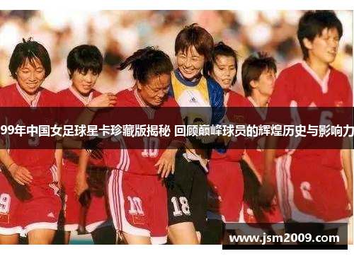99年中国女足球星卡珍藏版揭秘 回顾巅峰球员的辉煌历史与影响力