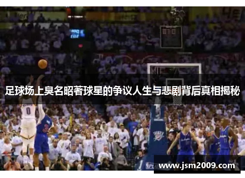 足球场上臭名昭著球星的争议人生与悲剧背后真相揭秘