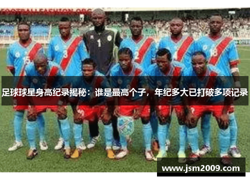 足球球星身高纪录揭秘：谁是最高个子，年纪多大已打破多项记录