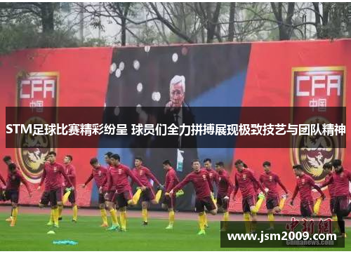 STM足球比赛精彩纷呈 球员们全力拼搏展现极致技艺与团队精神
